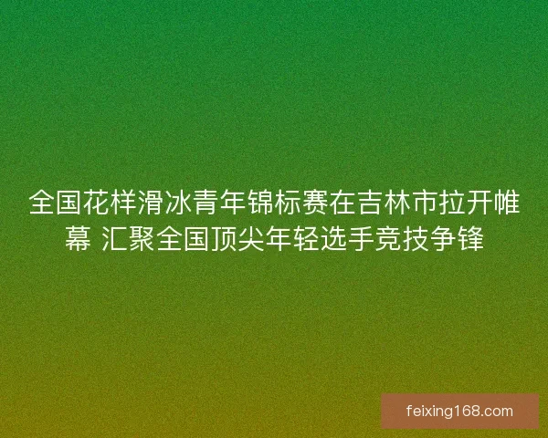 全国花样滑冰青年锦标赛在吉林市拉开帷幕 汇聚全国顶尖年轻选手竞技争锋