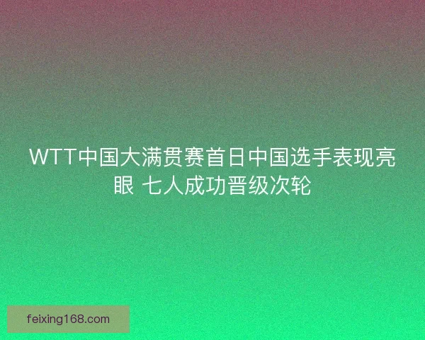 WTT中国大满贯赛首日中国选手表现亮眼 七人成功晋级次轮