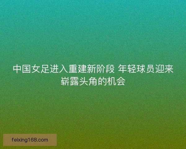 中国女足进入重建新阶段 年轻球员迎来崭露头角的机会