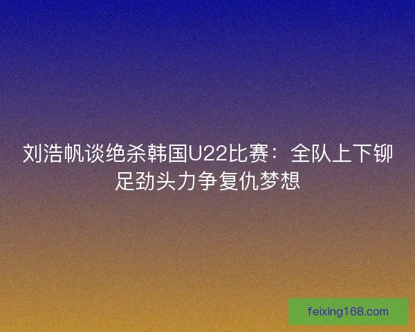刘浩帆谈绝杀韩国U22比赛：全队上下铆足劲头力争复仇梦想