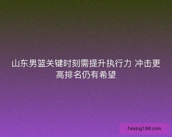 山东男篮关键时刻需提升执行力 冲击更高排名仍有希望