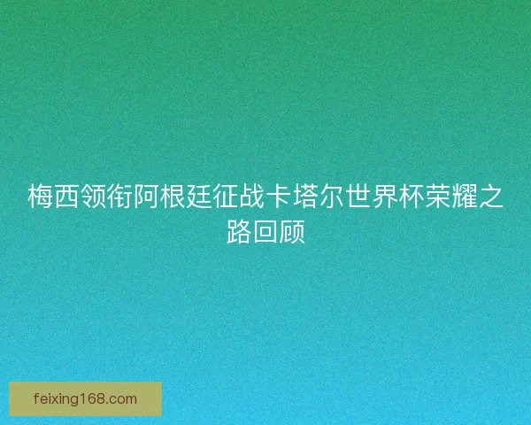 梅西领衔阿根廷征战卡塔尔世界杯荣耀之路回顾