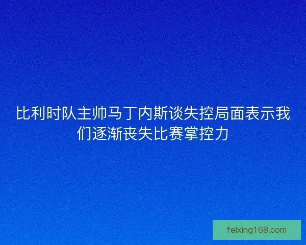 比利时队主帅马丁内斯谈失控局面表示我们逐渐丧失比赛掌控力