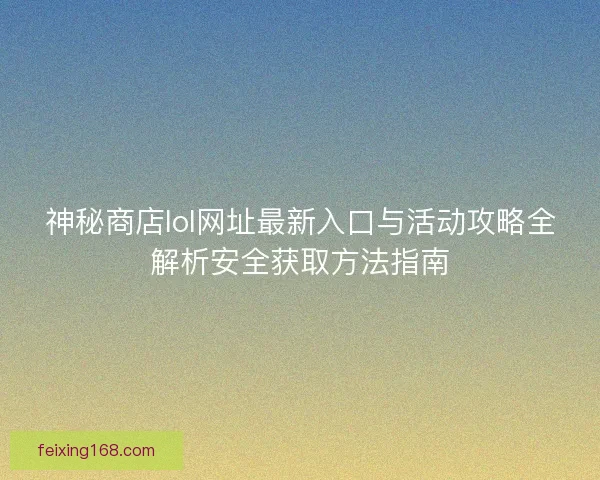 神秘商店lol网址最新入口与活动攻略全解析安全获取方法指南